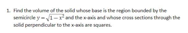 1. Find the volume of the solid whose base is the region bounded by the
semicircle y = /1-x and the x-axis and whose cross sections through the
solid perpendicular to the x-axis are squares.
