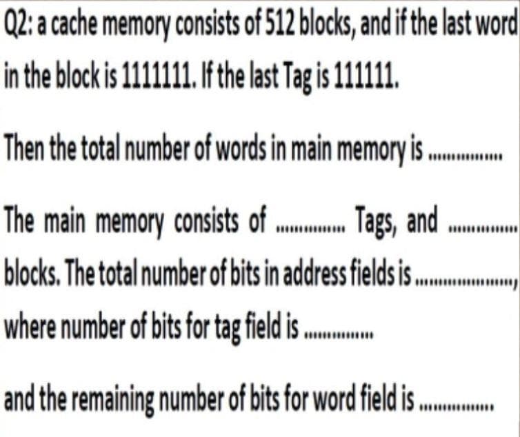 Q2: a cache memory consists of 512 blocks, and if the last word
in the block is 1111111. I the last Tag is 1111.
Then the total number of words in main memory is
Tags, and
The main memory consists of
blocks. The total number of bits in address fields i .
where number of bits for tag field is ....
and the remaining number of bits for word field i ..
