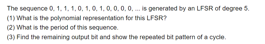 The sequence 0, 1, 1, 1, 0, 1, 0, 1, 0, 0, 0, 0, ... is generated by an LFSR of degree 5.
(1) What is the polynomial representation for this LFSR?
(2) What is the period of this sequence.
(3) Find the remaining output bit and show the repeated bit pattern of a cycle.
