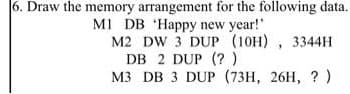 6. Draw the memory arrangement for the following data.
MI DB 'Happy new year!"
M2 DW 3 DUP (10H) , 3344H
DB 2 DUP (?)
м3 DB 3 DUP (73H, 26H, ? )
