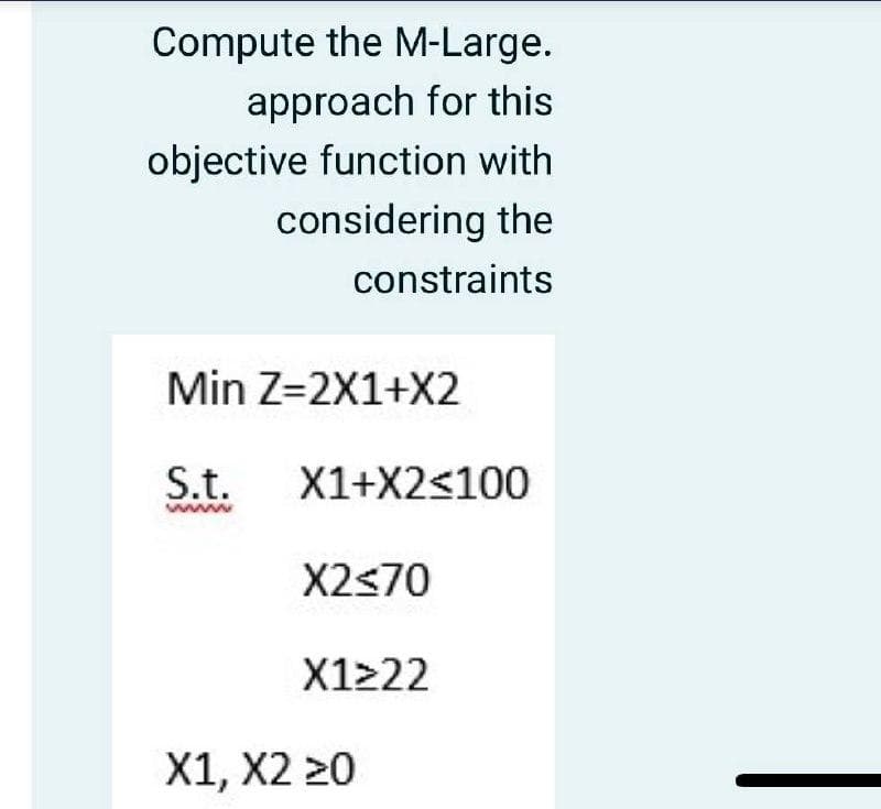 Compute the M-Large.
approach for this
objective function with
considering the
constraints
Min Z=2X1+X2
S.t.
X1+X2<100
www
X2<70
X1222
X1, X2 20
