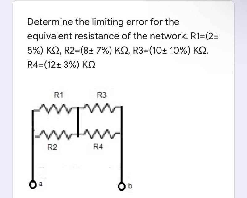 Determine the limiting error for the
equivalent resistance of the network. R1=(2+
5%) KO, R2=(8+ 7%) KQ, R3=(10± 10%) KQ,
R4=(12+ 3%) KQ
R1
R3
R2
R4
a
b
