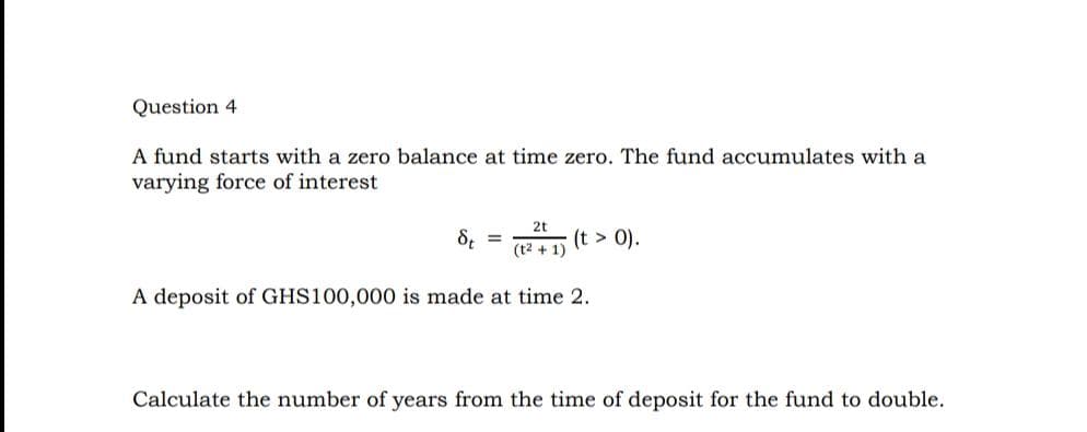 Question 4
A fund starts with a zero balance at time zero. The fund accumulates with a
varying force of interest
8, =
2t
(t > 0).
(t2 + 1)
A deposit of GHS100,000 is made at time 2.
Calculate the number of years from the time of deposit for the fund to double.
