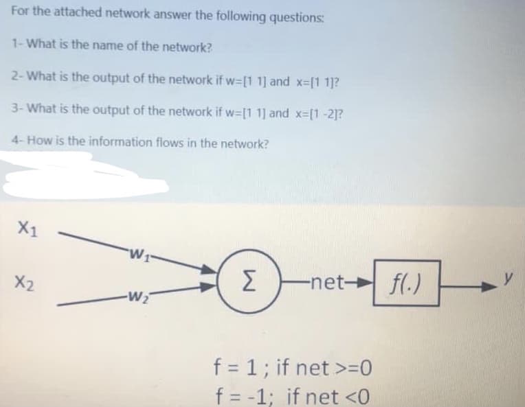 For the attached network answer the following questions:
1-What is the name of the network?
2-What is the output of the network if w-[1 1] and x-[1 1]?
3- What is the output of the network if w=[1 1] and x-[1-2]?
4- How is the information flows in the network?
X1
W1
Σ
-net- fl.)
X2
-W2
f = 1; if net >=0
f = -1; if net <0
