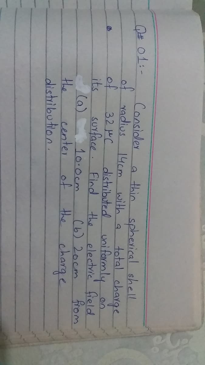 Consider
s 14cm with a
32 PC.
a thin sphevical shell
total charge
Q# o1:-
of radius
of
its
(a)
the
distribution.
distributed unifarmly
on
surface. Find
the
electric field
from
10-Ocm
of
(6) 20cm
the charge
center
