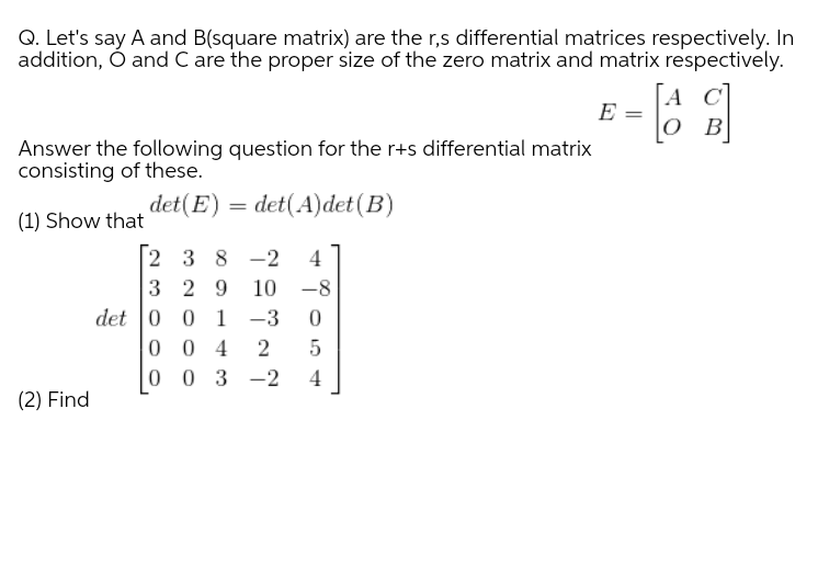 Q. Let's say A and B(square matrix) are the r,s differential matrices respectively. In
addition, Ó and C are the proper size of the zero matrix and matrix respectively.
A C]
E
ов
Answer the following question for the r+s differential matrix
consisting of these.
det(E)
= det(A)det(B)
(1) Show that
2 3 8 -2
3 2 9
det |0 0 1 -3
0 0 4
0 0 3 -2
4
10 -8
4
(2) Find
2.
