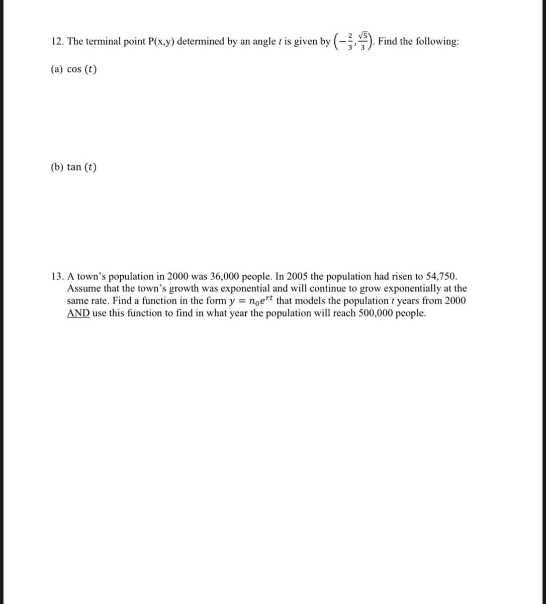 12. The terminal point P(x,y) determined by an angle t is given by (-,). Find the following:
(a) cos (t)
(b) tan (t)
13. A town's population in 2000 was 36,000 people. In 2005 the population had risen to 54,750.
Assume that the town's growth was exponential and will continue to grow exponentially at the
same rate. Find a function in the form y = noert that models the population t years from 2000
AND use this function to find in what year the population will reach 500,000 people.
