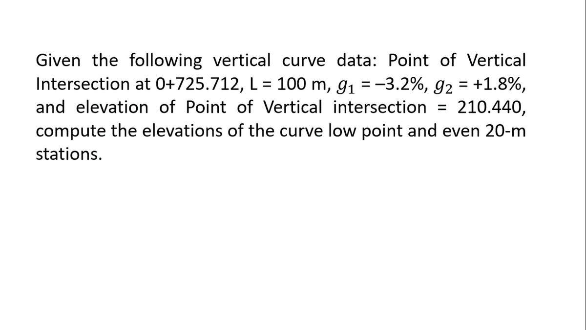 Given the following vertical curve data: Point of Vertical
Intersection at 0+725.712, L = 100 m, g1 =-3.2%, g2 = +1.8%,
and elevation of Point of Vertical intersection = 210.440,
compute the elevations of the curve low point and even 20-m
stations.
