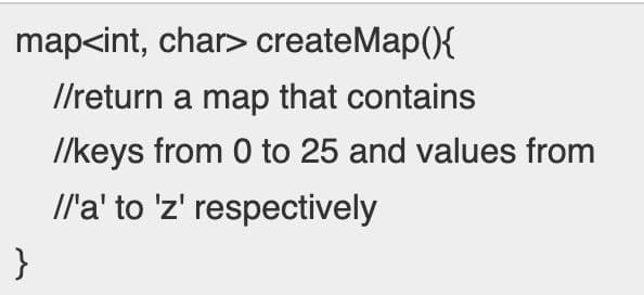 map<int, char> createMap(){
I/return a map that contains
/lkeys from 0 to 25 and values from
Il'a' to 'z' respectively
}

