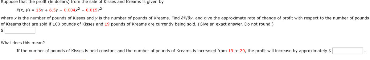 Suppose that the profit (in dollars) from the sale of Kisses and Kreams is given by
P(x, y) = 15x + 6.5y – 0.004x² - 0.015y2
where x is the number of pounds of Kisses and y is the number of pounds of Kreams. Find aP/ay, and give the approximate rate of change of profit with respect to the number of pounds
of Kreams that are sold if 100 pounds of Kisses and 19 pounds of Kreams are currently being sold. (Give an exact answer. Do not round.)
$
What does this mean?
If the number of pounds of Kisses is held constant and the number of pounds of Kreams is increased from 19 to 20, the profit will increase by approximately $
