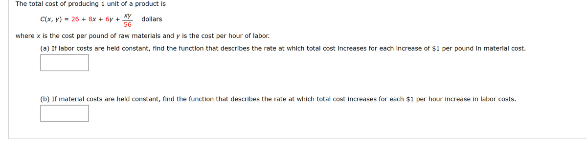 The total cost of producing 1 unit of a product is
ху
= 26 + 8x + 6y +
56
С(х, у)
dollars
where x is the cost per pound of raw materials and y is the cost per hour of labor.
(a) If labor costs are held constant, find the function that describes the rate at which total cost increases for each increase of $1 per pound in material cost.
(b) If material costs are held constant, find the function that describes the rate at which total cost increases for each $1 per hour increase in labor costs.
