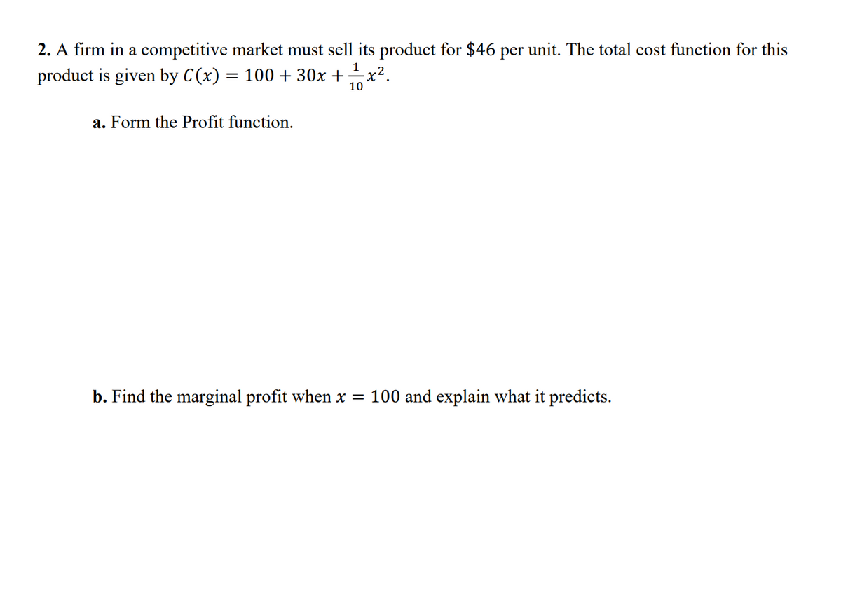2. A firm in a competitive market must sell its product for $46 per unit. The total cost function for this
1
product is given by C(x) = 100 + 30x +x².
10
a. Form the Profit function.
b. Find the marginal profit when x = 100 and explain what it predicts.

