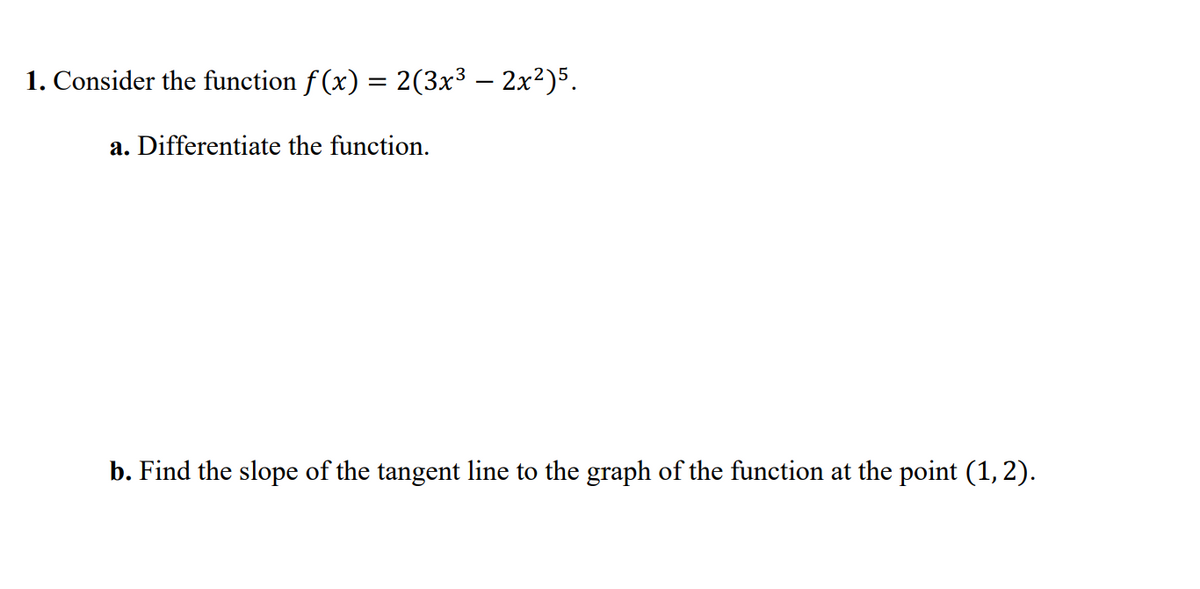 1. Consider the function f (x) = 2(3x³ – 2x²)5.
a. Differentiate the function.
b. Find the slope of the tangent line to the graph of the function at the point (1, 2).
