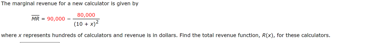 The marginal revenue for a new calculator is given by
80,000
MR =
90,000 -
(10 + x)2
where x represents hundreds of calculators and revenue is in dollars. Find the total revenue function, R(x), for these calculators.
