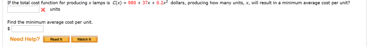 If the total cost function for producing x lamps is C(x) = 980 + 37x + 0.2x2 dollars, producing how many units, x, will result in a minimum average cost per unit?
units
Find the minimum average cost per unit.
$
Need Help?
Read It
Watch It
