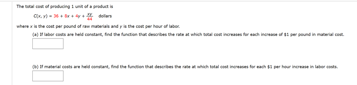 The total cost of producing 1 unit of a product is
ху
С(х, у) %3D 36 + 8x + 4y +
44
dollars
where x is the cost per pound of raw materials and y is the cost per hour of labor.
(a) If labor costs are held constant, find the function that describes the rate at which total cost increases for each increase of $1 per pound in material cost.
(b) If material costs are held constant, find the function that describes the rate at which total cost increases for each $1 per hour increase in labor costs.
