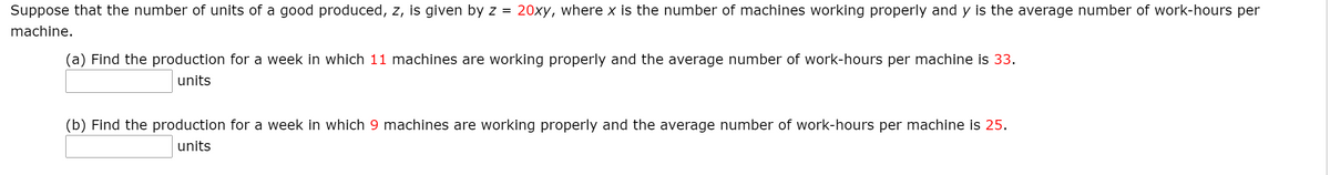Suppose that the number of units of a good produced, z, is given by z =
20xy, where x is the number of machines working properly and y is the average number of work-hours per
machine.
(a) Find the production for a week in which 11 machines are working properly and the average number of work-hours per machine is 33.
units
(b) Find the production for a week in which 9 machines are working properly and the average number of work-hours per machine is 25.
units
