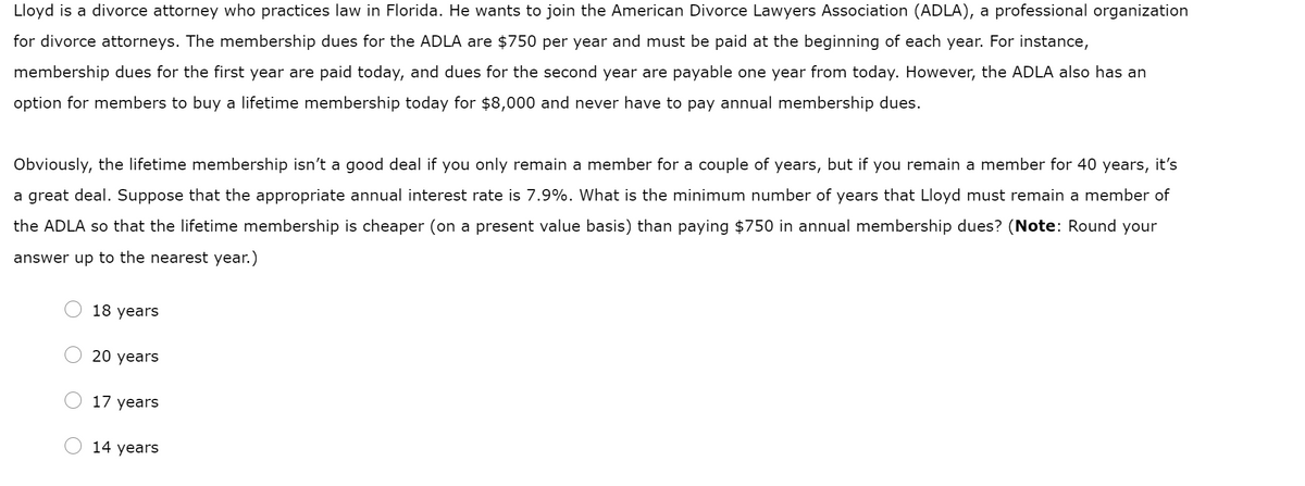 Lloyd is a divorce attorney who practices law in Florida. He wants to join the American Divorce Lawyers Association (ADLA), a professional organization
for divorce attorneys. The membership dues for the ADLA are $750 per year and must be paid at the beginning of each year. For instance,
membership dues for the first year are paid today, and dues for the second year are payable one year from today. However, the ADLA also has an
option for members to buy a lifetime membership today for $8,000 and never have to pay annual membership dues.
years,
it's
Obviously, the lifetime membership isn't a good deal if you only remain a member for a couple of years, but if you remain a member for 40
a great deal. Suppose that the appropriate annual interest rate is 7.9%. What is the minimum number of years that Lloyd must remain a member of
the ADLA so that the lifetime membership is cheaper (on a present value basis) than paying $750 in annual membership dues? (Note: Round your
answer up to the nearest year.)
18 years
20 years
17 years
14 years
