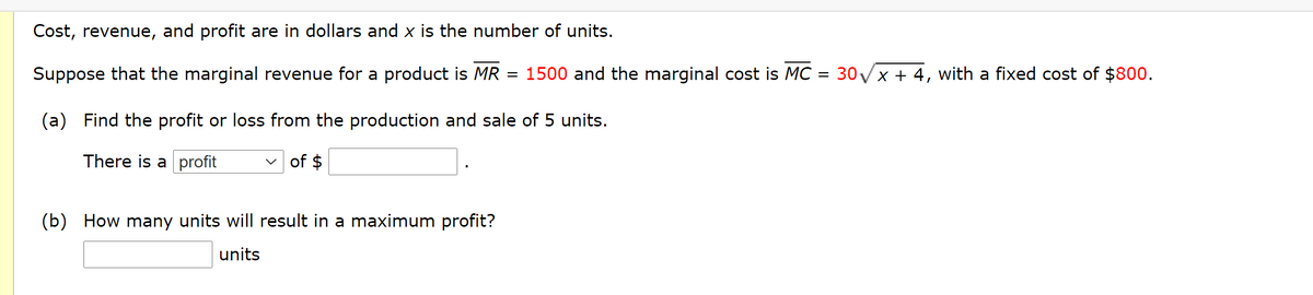 Cost, revenue,
and profit are in dollars and x is the number of units.
Suppose that the marginal revenue for a product is MR
1500 and the marginal cost is MC = 30 Vx + 4, with a fixed cost of $800.
(a) Find the profit or loss from the production and sale of 5 units.
There is a profit
v of $
(b) How many units will result in a maximum profit?
units
