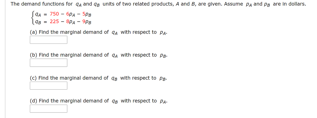 The demand functions for qa and qB units of two related products, A and B, are given. Assume Pa and PB are in dollars.
ЯА 3 750 - брд — 5рв
225 - 8Pд — 9рв
qB
(a) Find the marginal demand of q4 with respect to Pa:
(b) Find the marginal demand of qa with respect to PB.
(c) Find the marginal demand of qB with respect to PB.
(d) Find the marginal demand of qB with respect to Pa.
