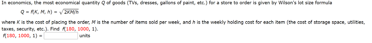 In economics, the most economical quantity Q of goods (TVs, dresses, gallons of paint, etc.) for a store to order is given by Wilson's lot size formula
Q = f(K, M, h)
V 2KM/h
where K is the cost of placing the order, M is the number of items sold per week, and h is the weekly holding cost for each item (the cost of storage space, utilities,
taxes, security, etc.). Find f(180, 1000, 1).
f(180, 1000, 1) =
units
