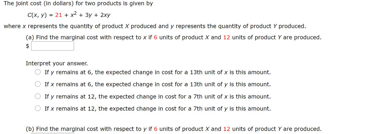 The joint cost (in dollars) for two products is given by
С (х, у) 3D 21 + x + Зу + 2ху
where x represents the quantity of product X produced and y represents the quantity of product Y produced.
(a) Find the marginal cost with respect to x if 6 units of product X and 12 units of product Y are produced.
$
Interpret your answer.
If y remains at 6, the expected change in cost for a 13th unit of x is this amount.
If x remains at 6, the expected change in cost for a 13th unit of y is this amount.
If y remains at 12, the expected change in cost for a 7th unit of x is this amount.
If x remains at 12, the expected change in cost for a 7th unit of y is this amount.
(b) Find the marginal cost with respect to y if 6 units of product X and 12 units of product Y are produced.
