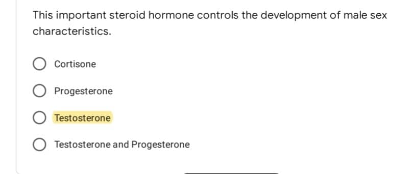 This important steroid hormone controls the development of male sex
characteristics.
O Cortisone
O Progesterone
O Testosterone
O Testosterone and Progesterone