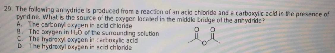 29. The following anhydride is produced from a reaction of an acid chloride and a carboxylic acid in the presence of
pyridine. What is the source of the oxygen located in the middle bridge of the anhydride?
A. The carbonyl oxygen in acid chloride
B. The oxygen in H₂O of the surrounding solution
C. The hydroxyl oxygen in carboxylic acid
D. The hydroxyl oxygen in acid chloride