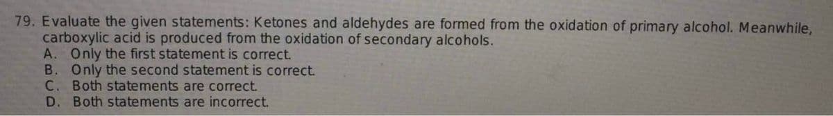 79. Evaluate the given statements: Ketones and aldehydes are formed from the oxidation of primary alcohol. Meanwhile,
carboxylic acid is produced from the oxidation of secondary alcohols.
A. Only the first statement is correct.
B. Only the second statement is correct.
C. Both statements are correct.
D. Both statements are incorrect.