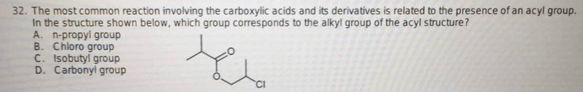 32. The most common reaction involving the carboxylic acids and its derivatives is related to the presence of an acyl group.
In the structure shown below, which group corresponds to the alkyl group of the acyl structure?
A. n-propyl group
B. Chloro group
C. Isobutyl group
D. Carbonyl group