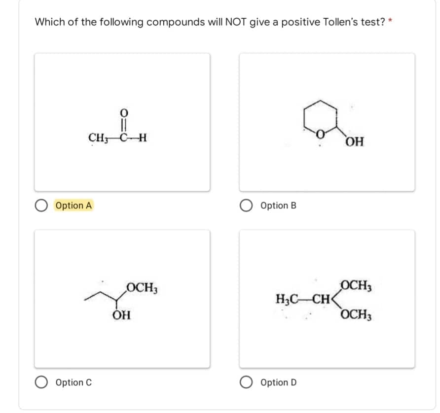 Which of the following compounds will NOT give a positive Tollen's test? *
0
11
CHC-H
OH
O Option B
OCH3
OCH3
O Option A
Option C
OCH3
OH
H₂C-CH<
Option D