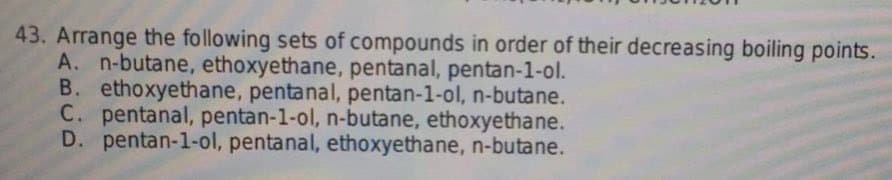 43. Arrange the following sets of compounds in order of their decreasing boiling points.
A. n-butane, ethoxyethane, pentanal, pentan-1-ol.
B. ethoxyethane, pentanal, pentan-1-ol, n-butane.
C. pentanal, pentan-1-ol, n-butane, ethoxyethane.
D. pentan-1-ol, pentanal, ethoxyethane, n-butane.