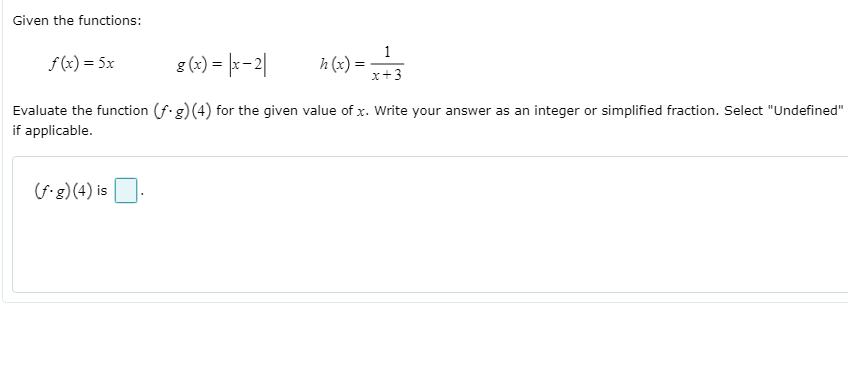 Given the functions:
f (x) = 5x
g (x) = |x-2|
h (x) =
x+3
Evaluate the function (f.g)(4) for the given value of x. Write your answer as an integer or simplified fraction. Select "Undefined"
if applicable.
(f-g)(4) is O.
