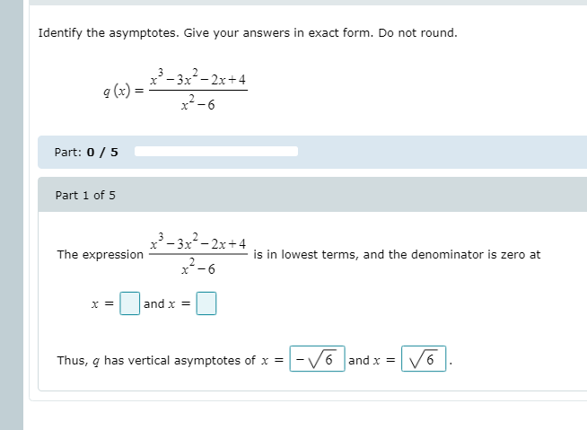 Identify the asymptotes. Give your answers in exact form. Do not round.
³ – 3x²- 2x+4
a (x)
x²-6
Part: 0 /5
Part 1 of 5
x- 3x- 2x+4
*-6
The expression
is in lowest terms, and the denominator is zero at
x =
and x =
Thus, q has vertical asymptotes of x =
-V6 and x =
6.
