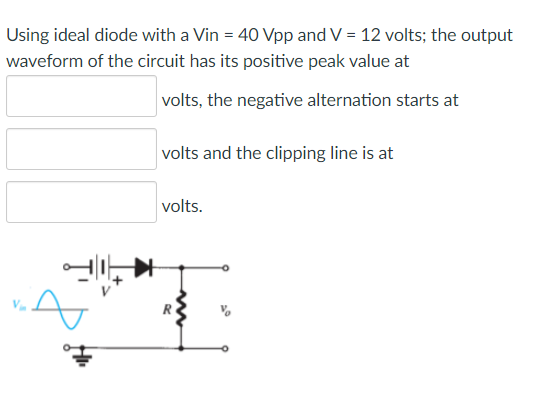 Using ideal diode with a Vin = 40 Vpp and V = 12 volts; the output
waveform of the circuit has its positive peak value at
volts, the negative alternation starts at
volts and the clipping line is at
volts.

