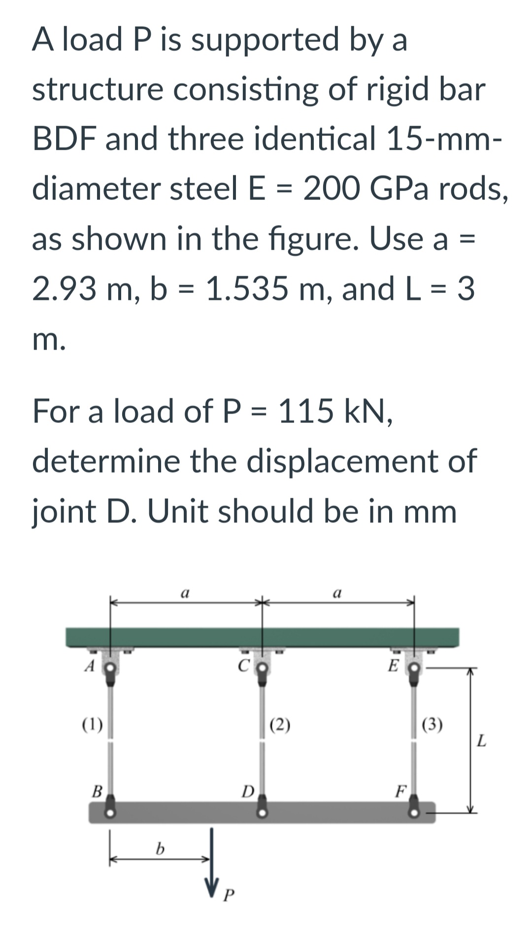 A load P is supported by a
structure consisting of rigid bar
BDF and three identical 15-mm-
diameter steel E = 200 GPa rods,
as shown in the figure. Use a =
2.93 m, b = 1.535 m, and L = 3
m.
For a load of P = 115 kN,
determine the displacement of
joint D. Unit should be in mm
A
(1)
B
b
a
C
P
D
(2)
a
E
F
(3)
L