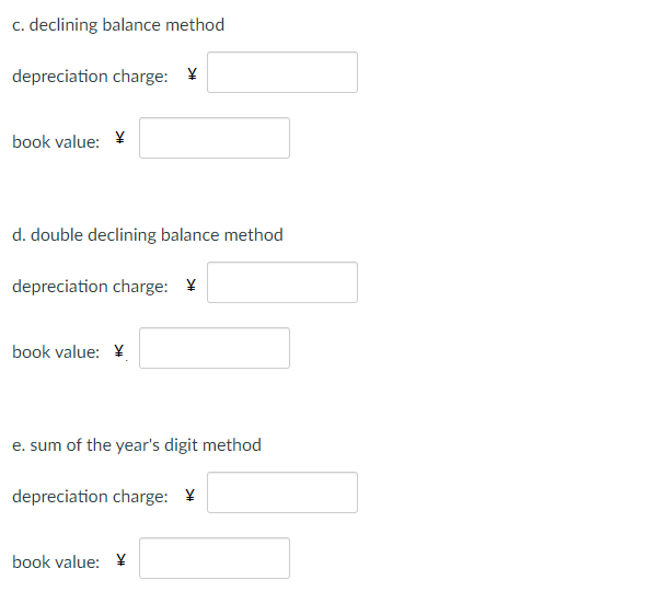 c. declining balance method
depreciation charge: ¥
book value: ¥
d. double declining balance method
depreciation charge: ¥
book value: Y
e. sum of the year's digit method
depreciation charge: ¥
book value: ¥
