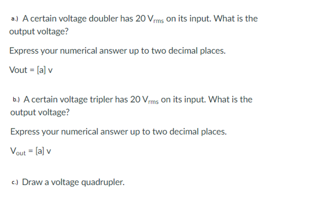 a.) A certain voltage doubler has 20 Vms on its input. What is the
output voltage?
Express your numerical answer up to two decimal places.
Vout = [a] v
b.) A certain voltage tripler has 20 Vms on its input. What is the
output voltage?
Express your numerical answer up to two decimal places.
Vout = [a] v
c.) Draw a voltage quadrupler.
