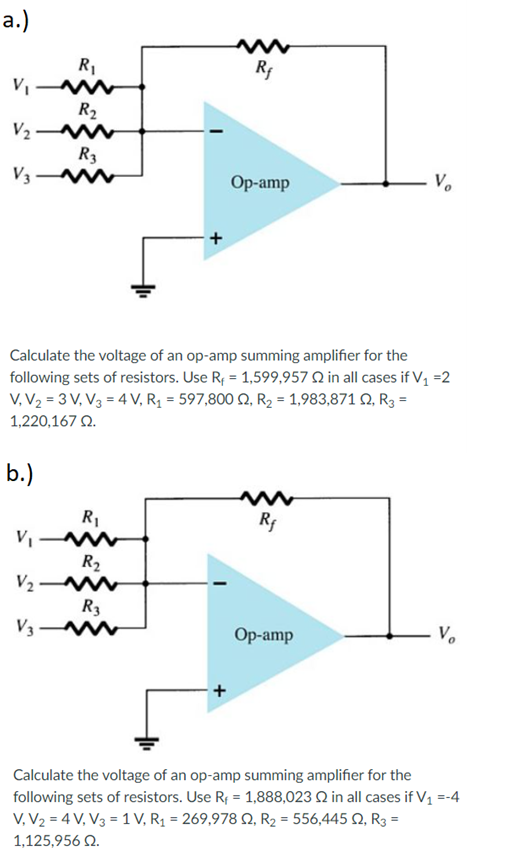 а.)
R1
V
R2
V2 M
R3
V3
Op-amp
Calculate the voltage of an op-amp summing amplifier for the
following sets of resistors. Use R, = 1,599,957 Q in all cases if V1=2
V, V2 = 3 V, V3 = 4 V, R = 597,800 Q, R2 = 1,983,871 Q, R3 =
1,220,167 Q.
b.)
R1
Rf
R2
V2
R3
V3
Ор-amp
- V.
Calculate the voltage of an op-amp summing amplifier for the
following sets of resistors. Use R, = 1,888,023 Q in all cases if V1 =-4
V, V2 = 4 V, V3 = 1 V, R1 = 269,978 Q, R2 = 556,445 Q, R3 =
1,125,956 Q.
