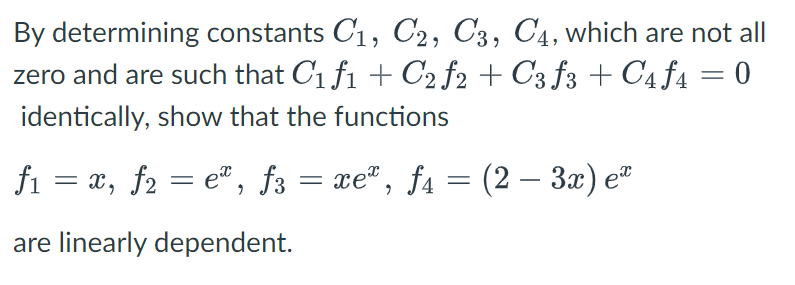 By determining constants C1, C2, C3, C4, which are not all
zero and are such that C1 f1 + C2 f2 + C3 f3 + C4f4 = 0
identically, show that the functions
fi = x, f2 = e®, f3 = xe", ƒa = (2 – 3x) e
are linearly dependent.
