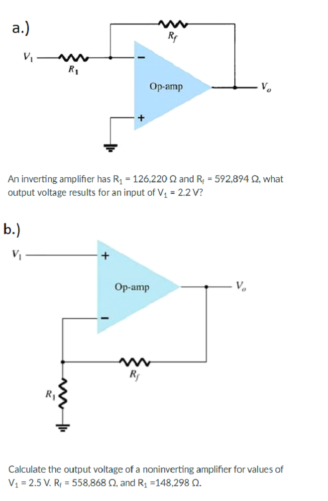 a.)
R1
Op-amp
+
An inverting amplifier has R1 = 126,220 Q and R, = 592,894 2, what
output voltage results for an input of V, = 2.2 V?
b.)
+
Op-amp
R,
Calculate the output voltage of a noninverting amplifier for values of
V1 = 2.5 V. Rị = 558,868 N, and Rị =148,298 Q.
