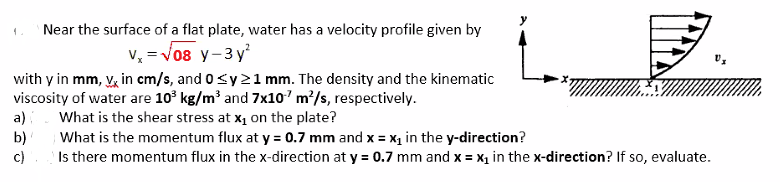 1.
Near the surface of a flat plate, water has a velocity profile given by
v, = Vo8 y-3 y
with y in mm, V, in cm/s, and 0<y21 mm. The density and the kinematic
viscosity of water are 10° kg/m² and 7x10'm/s, respectively.
What is the shear stress at x1 on the plate?
a)
b)
What is the momentum flux at y = 0.7 mm and x = x in the y-direction?
c)
Is there momentum flux in the x-direction at y = 0.7 mm and x = x1 in the x-direction? If so, evaluate.
