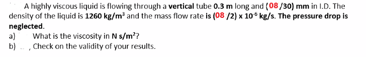 A highly viscous liquid is flowing through a vertical tube 0.3 m long and (08/30) mm in I.D. The
density of the liquid is 1260 kg/m³ and the mass flow rate is (08 /2) x 10° kg/s. The pressure drop is
neglected.
a)
What is the viscosity in N s/m??
b) - , Check on the validity of your results.
