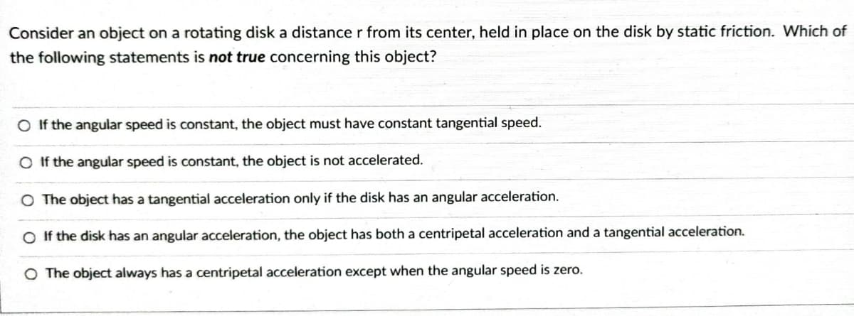 Consider an object on a rotating disk a distance r from its center, held in place on the disk by static friction. Which of
the following statements is not true concerning this object?
O If the angular speed is constant, the object must have constant tangential speed.
O If the angular speed is constant, the object is not accelerated.
O The object has a tangential acceleration only if the disk has an angular acceleration.
O If the disk has an angular acceleration, the object has both a centripetal acceleration and a tangential acceleration.
O The object always has a centripetal acceleration except when the angular speed is zero.