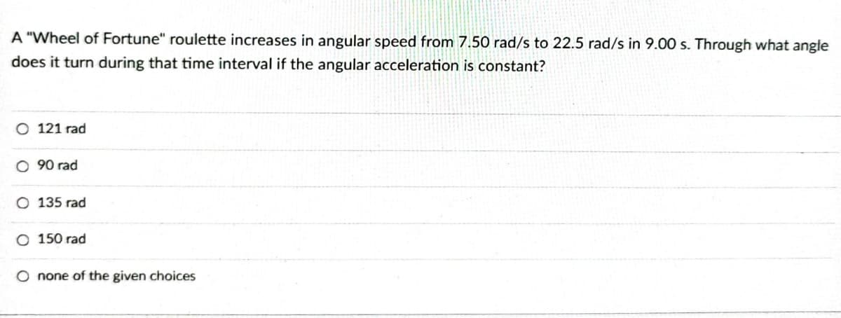 A "Wheel of Fortune" roulette increases in angular speed from 7.50 rad/s to 22.5 rad/s in 9.00 s. Through what angle
does it turn during that time interval if the angular acceleration is constant?
O 121 rad
O 90 rad
O 135 rad
O 150 rad
O none of the given choices