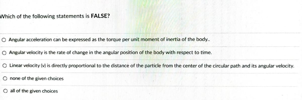 Which of the following statements is FALSE?
O Angular acceleration can be expressed as the torque per unit moment of inertia of the body..
O Angular velocity is the rate of change in the angular position of the body with respect to time.
O Linear velocity (v) is directly proportional to the distance of the particle from the center of the circular path and its angular velocity.
O none of the given choices
O all of the given choices