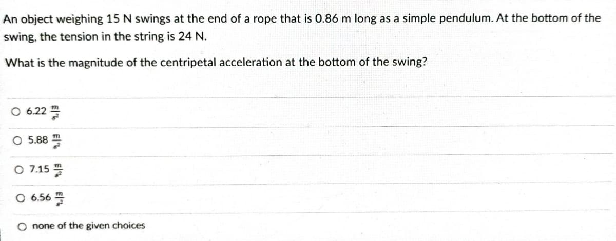 An object weighing 15 N swings at the end of a rope that is 0.86 m long as a simple pendulum. At the bottom of the
swing, the tension in the string is 24 N.
What is the magnitude of the centripetal acceleration at the bottom of the swing?
O 6.222
O 5.88
O 7.15
O 6.56
O none of the given choices