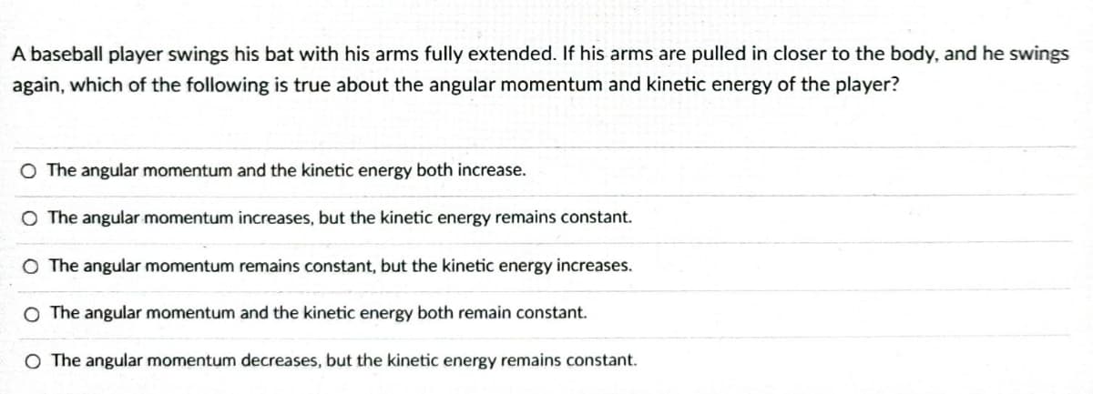 A baseball player swings his bat with his arms fully extended. If his arms are pulled in closer to the body, and he swings
again, which of the following is true about the angular momentum and kinetic energy of the player?
O The angular momentum and the kinetic energy both increase.
O The angular momentum increases, but the kinetic energy remains constant.
O The angular momentum remains constant, but the kinetic energy increases.
O The angular momentum and the kinetic energy both remain constant.
O The angular momentum decreases, but the kinetic energy remains constant.