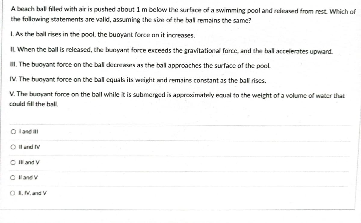 A beach ball filled with air is pushed about 1 m below the surface of a swimming pool and released from rest. Which of
the following statements are valid, assuming the size of the ball remains the same?
1. As the ball rises in the pool, the buoyant force on it increases.
II. When the ball is released, the buoyant force exceeds the gravitational force, and the ball accelerates upward.
III. The buoyant force on the ball decreases as the ball approaches the surface of the pool.
IV. The buoyant force on the ball equals its weight and remains constant as the ball rises.
V. The buoyant force on the ball while it is submerged is approximately equal to the weight of a volume of water that
could fill the ball.
OI and III
O II and IV
O III and V
O II and V
O II, IV, and V