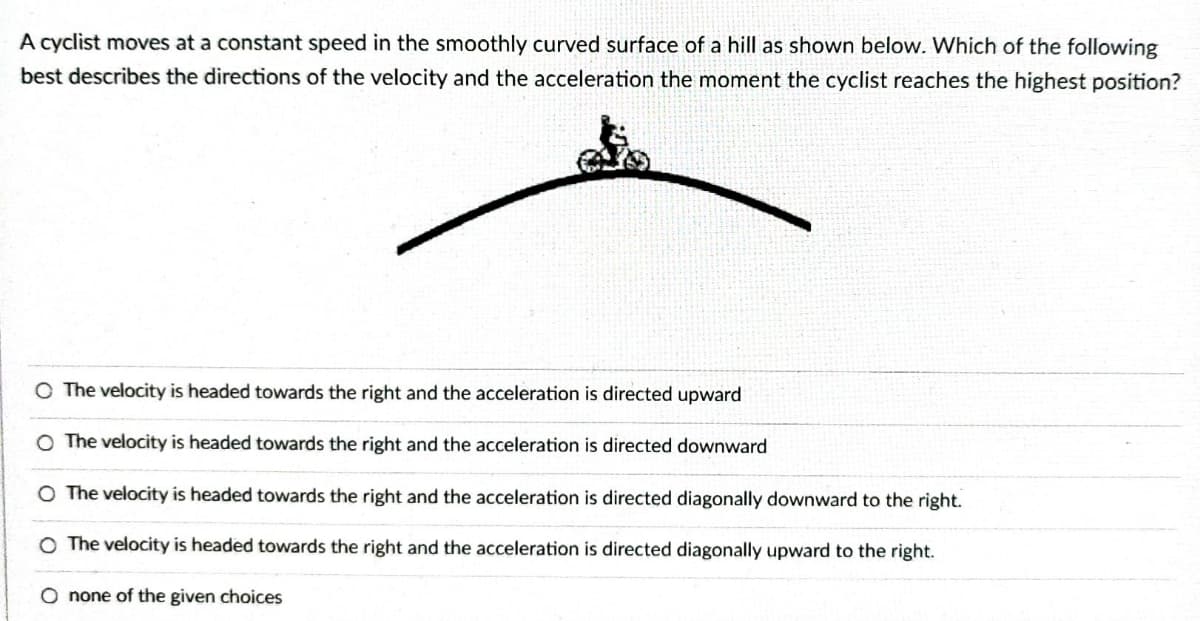 A cyclist moves at a constant speed in the smoothly curved surface of a hill as shown below. Which of the following
best describes the directions of the velocity and the acceleration the moment the cyclist reaches the highest position?
O The velocity is headed towards the right and the acceleration is directed upward
O The velocity is headed towards the right and the acceleration is directed downward
O The velocity is headed towards the right and the acceleration is directed diagonally downward to the right.
O The velocity is headed towards the right and the acceleration is directed diagonally upward to the right.
O none of the given choices